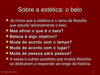 Sobre a estética: o beloSobre a estética: o belo
 Já vimos que a estética é o ramo da filosofiaJá vimos que a estética é o ramo da filosofia
que estuda racionalmente o belo.que estuda racionalmente o belo.
 Mas afinal o que é o belo?Mas afinal o que é o belo?
 Beleza é algo objetivo?Beleza é algo objetivo?
 Muda de acordo com o tempo?Muda de acordo com o tempo?
 Muda de acordo com o lugar?Muda de acordo com o lugar?
 Muda de pessoa para pessoa?Muda de pessoa para pessoa?
 A essas e outras questões que muitos filósofosA essas e outras questões que muitos filósofos
se dedicaram a responder ao longo da história.se dedicaram a responder ao longo da história.
20Profº Raphael Lanzillotte
 