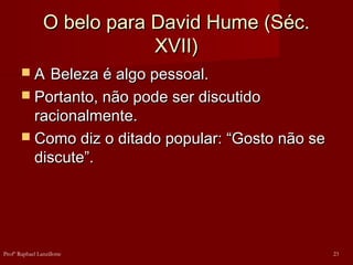 O belo para David Hume (Séc.O belo para David Hume (Séc.
XVII)XVII)
 AA Beleza é algo pessoal.Beleza é algo pessoal.
 Portanto, não pode ser discutidoPortanto, não pode ser discutido
racionalmente.racionalmente.
 Como diz o ditado popular: “Gosto não seComo diz o ditado popular: “Gosto não se
discute”.discute”.
23Profº Raphael Lanzillotte
 