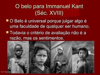 O belo para Immanuel KantO belo para Immanuel Kant
(Séc. XVIII)(Séc. XVIII)
 O Belo é universal porque julgar algo éO Belo é universal porque julgar algo é
uma faculdade de qualquer ser humano.uma faculdade de qualquer ser humano.
 Todavia o critério de avaliação não é aTodavia o critério de avaliação não é a
razão, mas os sentimentos.razão, mas os sentimentos.
24Profº Raphael Lanzillotte
 