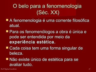 O belo para a fenomenologiaO belo para a fenomenologia
(Séc. XX)(Séc. XX)
 A fenomenologia é uma corrente filosóficaA fenomenologia é uma corrente filosófica
atual.atual.
 Para os fenomenólogos a obra é única ePara os fenomenólogos a obra é única e
pode ser entendida por meio dapode ser entendida por meio da
experiência estética.experiência estética.
 Cada coisa tem uma forma singular deCada coisa tem uma forma singular de
beleza.beleza.
 Não existe único de estética para seNão existe único de estética para se
avaliar tudo.avaliar tudo.
27Profº Raphael Lanzillotte
 
