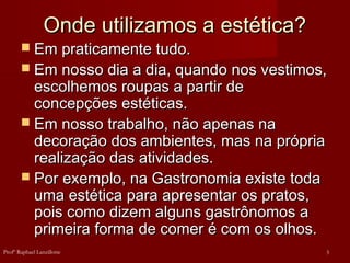 Onde utilizamos a estética?Onde utilizamos a estética?
 Em praticamente tudo.Em praticamente tudo.
 Em nosso dia a dia, quando nos vestimos,Em nosso dia a dia, quando nos vestimos,
escolhemos roupas a partir deescolhemos roupas a partir de
concepções estéticas.concepções estéticas.
 Em nosso trabalho, não apenas naEm nosso trabalho, não apenas na
decoração dos ambientes, mas na própriadecoração dos ambientes, mas na própria
realização das atividades.realização das atividades.
 Por exemplo, na Gastronomia existe todaPor exemplo, na Gastronomia existe toda
uma estética para apresentar os pratos,uma estética para apresentar os pratos,
pois como dizem alguns gastrônomos apois como dizem alguns gastrônomos a
primeira forma de comer é com os olhos.primeira forma de comer é com os olhos.
3Profº Raphael Lanzillotte
 