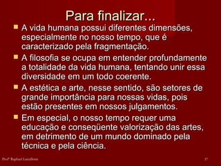 Para finalizar...Para finalizar...
 A vida humana possui diferentes dimensões,A vida humana possui diferentes dimensões,
especialmente no nosso tempo, que éespecialmente no nosso tempo, que é
caracterizado pela fragmentação.caracterizado pela fragmentação.
 A filosofia se ocupa em entender profundamenteA filosofia se ocupa em entender profundamente
a totalidade da vida humana, tentando unir essaa totalidade da vida humana, tentando unir essa
diversidade em um todo coerente.diversidade em um todo coerente.
 A estética e arte, nesse sentido, são setores deA estética e arte, nesse sentido, são setores de
grande importância para nossas vidas, poisgrande importância para nossas vidas, pois
estão presentes em nossos julgamentos.estão presentes em nossos julgamentos.
 Em especial, o nosso tempo requer umaEm especial, o nosso tempo requer uma
educação e conseqüente valorização das artes,educação e conseqüente valorização das artes,
em detrimento de um mundo dominado pelaem detrimento de um mundo dominado pela
técnica e pela ciência.técnica e pela ciência.
37Profº Raphael Lanzillotte
 