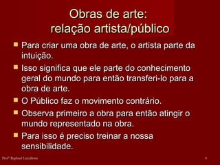 Obras de arte:Obras de arte:
relação artista/públicorelação artista/público
 Para criar uma obra de arte, o artista parte daPara criar uma obra de arte, o artista parte da
intuição.intuição.
 Isso significa que ele parte do conhecimentoIsso significa que ele parte do conhecimento
geral do mundo para então transferi-lo para ageral do mundo para então transferi-lo para a
obra de arte.obra de arte.
 O Público faz o movimento contrário.O Público faz o movimento contrário.
 Observa primeiro a obra para então atingir oObserva primeiro a obra para então atingir o
mundo representado na obra.mundo representado na obra.
 Para isso é preciso treinar a nossaPara isso é preciso treinar a nossa
sensibilidade.sensibilidade.
9Profº Raphael Lanzillotte
 