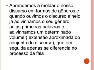 • Aprendemos a moldar o nosso
discurso em formas de gêneros e
quando ouvimos o discurso alheio
já adivinhamos o seu gênero
pelas primeiras palavras e
adivinhamos um determinado
volume ( extensão aproximada do
conjunto do discurso), que em
seguida apenas se diferencia no
processo da fala
 