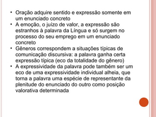• Oração adquire sentido e expressão somente em
um enunciado concreto
• A emoção, o juízo de valor, a expressão são
estranhos à palavra da Língua e só surgem no
processo do seu emprego em um enunciado
concreto
• Gêneros correspondem a situações típicas de
comunicação discursiva: a palavra ganha certa
expressão típica (eco da totalidade do gênero)
• A expressividade da palavra pode também ser um
eco de uma expressividade individual alheia, que
torna a palavra uma espécie de representante da
plenitude do enunciado do outro como posição
valorativa determinada
 