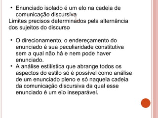 • Enunciado isolado é um elo na cadeia de
comunicação discursiva
Limites precisos determinados pela alternância
dos sujeitos do discurso
• O direcionamento, o endereçamento do
enunciado é sua peculiaridade constitutiva
sem a qual não há e nem pode haver
enunciado.
• A análise estilística que abrange todos os
aspectos do estilo só é possível como análise
de um enunciado pleno e só naquela cadeia
da comunicação discursiva da qual esse
enunciado é um elo inseparável.
 