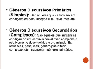 • Gêneros Discursivos Primários
(Simples): São aqueles que se formam em
condições de comunicação discursiva imediata
• Gêneros Discursivos Secundários
(Complexos): São aqueles que surgem na
condição de um convívio social mais complexo e
relativamente desenvolvido e organizado. Ex:
romances, pesquisas, gênero publicitário
complexo, etc. Incorporam gêneros primários.
 