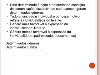 • Uma determinada função e determinada condição
de comunicação discursiva de cada campo, geram
determinados gêneros
• Todo enunciado é individual e por esse motivo
reflete a individualidade do falante.
• Gênero mais favorável à expressão da
individualidade: literário
• Gênero menos favorável à expressão da
individualidade: padronizados (documentos)
Determinados gêneros
Determinados Estilos
 