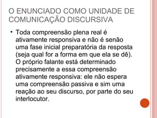 O ENUNCIADO COMO UNIDADE DE
COMUNICAÇÃO DISCURSIVA
• Toda compreensão plena real é
ativamente responsiva e não é senão
uma fase inicial preparatória da resposta
(seja qual for a forma em que ela se dê).
O próprio falante está determinado
precisamente a essa compreensão
ativamente responsiva: ele não espera
uma compreensão passiva e sim uma
reação ao seu discurso, por parte do seu
interlocutor.
 