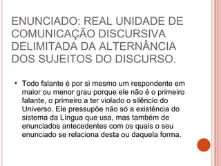 ENUNCIADO: REAL UNIDADE DE
COMUNICAÇÃO DISCURSIVA
DELIMITADA DA ALTERNÂNCIA
DOS SUJEITOS DO DISCURSO.
• Todo falante é por si mesmo um respondente em
maior ou menor grau porque ele não é o primeiro
falante, o primeiro a ter violado o silêncio do
Universo. Ele pressupõe não só a existência do
sistema da Língua que usa, mas também de
enunciados antecedentes com os quais o seu
enunciado se relaciona desta ou daquela forma.
 