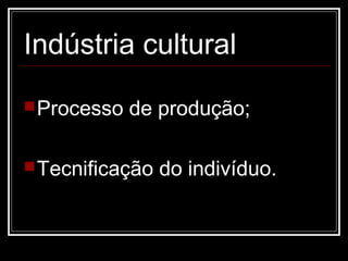 Indústria cultural
 Processo   de produção;

 Tecnificação   do indivíduo.
 