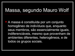 Massa, segundo Mauro Wolf

   A massa é constituída por um conjunto
    homogêneo de indivíduos que, enquanto
    seus membros, são essencialmente iguais,
    indiferenciáveis, mesmo que provenham de
    ambientes diferentes, heterogêneos, e de
    todos os grupos sociais.
 