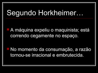 Segundo Horkheimer…

A máquina expeliu o maquinista; está
 correndo cegamente no espaço.

 No momento da consumação, a razão
 tornou-se irracional e embrutecida.
 