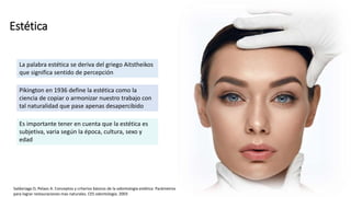 Estética
La palabra estética se deriva del griego Aitstheikos
que significa sentido de percepción
Pikington en 1936 define la estética como la
ciencia de copiar o armonizar nuestro trabajo con
tal naturalidad que pase apenas desapercibido
Es importante tener en cuenta que la estética es
subjetiva, varia según la época, cultura, sexo y
edad
Saldariaga O, Pelaez A. Conceptos y criterios básicos de la odontología estética: Parámetros
para lograr restauraciones mas naturales. CES odontología. 2003
 