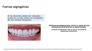 Fuerzas segregativas
González O; Solorzano A y Balda R. Estética en Odontología: Parte II. papel de los principios estéticos en la Odontología. Acta odontol. venez. 1999, vol.37, n.3, pp.39-43.
Si los elementos deben ser colocados
juntos en un todo, deben ser arreglados
de una manera interesante
 