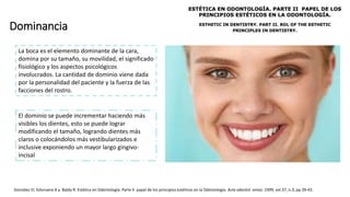 Dominancia
González O; Solorzano A y Balda R. Estética en Odontología: Parte II. papel de los principios estéticos en la Odontología. Acta odontol. venez. 1999, vol.37, n.3, pp.39-43.
La boca es el elemento dominante de la cara,
domina por su tamaño, su movilidad, el significado
fisiológico y los aspectos psicológicos
involucrados. La cantidad de dominio viene dada
por la personalidad del paciente y la fuerza de las
facciones del rostro.
El dominio se puede incrementar haciendo más
visibles los dientes, esto se puede lograr
modificando el tamaño, logrando dientes más
claros o colocándolos más vestibularizados e
inclusive exponiendo un mayor largo gingivo-
incisal
 