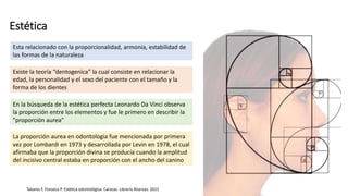 Estética
Esta relacionado con la proporcionalidad, armonía, estabilidad de
las formas de la naturaleza
Existe la teoría “dentogenica” la cual consiste en relacionar la
edad, la personalidad y el sexo del paciente con el tamaño y la
forma de los dientes
En la búsqueda de la estética perfecta Leonardo Da Vinci observa
la proporción entre los elementos y fue le primero en describir la
”proporción aurea”
La proporción aurea en odontología fue mencionada por primera
vez por Lombardi en 1973 y desarrollada por Levin en 1978, el cual
afirmaba que la proporción divina se producía cuando la amplitud
del incisivo central estaba en proporción con el ancho del canino
Tabares F, Fonseca P. Estética odontológica. Caracas. Librería Alianzas. 2015
 