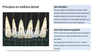 Principios en estética dental Ejes dentales:
Los ejes axiales de los dientes se inclinan distal-
mente en dirección incisoapical. Esta inclinación es
evidente desde los incisivos centrales hacia los
caninos. La posición y la morfología del diente son
interdependientes con el contorno gingival.
Cenit del contorno gingival:
Cenit es el punto mas apical del contorno gingival y
normalmente se sitúa hacia distal del eje medial
del diente.
Las preparaciones dentales (coronas o carillas)
deben respetar esta forma básica del contorno de
la encía.
Pascal M, Urs B. Restauraciones en porcelana adherida en los dientes anteriores. Barcelona. Quintessence. 2004
 