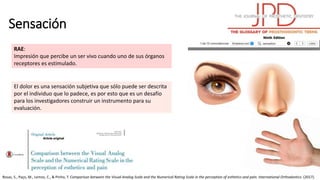 Sensación
El dolor es una sensación subjetiva que sólo puede ser descrita
por el individuo que lo padece, es por esto que es un desafío
para los investigadores construir un instrumento para su
evaluación.
Rosas, S., Paço, M., Lemos, C., & Pinho, T. Comparison between the Visual Analog Scale and the Numerical Rating Scale in the perception of esthetics and pain. International Orthodontics. (2017).
RAE:
Impresión que percibe un ser vivo cuando uno de sus órganos
receptores es estimulado.
 