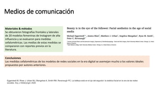 Medios de comunicación
Eggerstedt M, Rhee J, Urban MJ, Mangahas A, Smith RM, Revenaugh PC. La belleza está en el ojo del seguidor: la estética facial en la era de las redes
sociales. Soy J Otolaryngol. 2020
Materiales & métodos
Se obtuvieron fotografías frontales y laterales
de 20 modelos femeninas de Instagram de alta
influencia y se evaluaron para medidas
cefalométricas. Las medias de estas medidas se
compararon con reportes previos en la
literatura.
Conclusiones
Las medidas cefalométricas de los modelos de redes sociales en la era digital se asemejan mucho a los valores ideales
propuestos por autores anteriores.
 