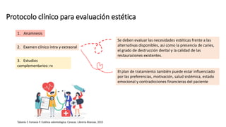 Protocolo clínico para evaluación estética
Se deben evaluar las necesidades estéticas frente a las
alternativas disponibles, así como la presencia de caries,
el grado de destrucción dental y la calidad de las
restauraciones existentes.
Tabares F, Fonseca P. Estética odontológica. Caracas. Librería Alianzas. 2015
1. Anamnesis
2. Examen clínico intra y extraoral
3. Estudios
complementarios: rx
El plan de tratamiento también puede estar influenciado
por las preferencias, motivación, salud sistémica, estado
emocional y contradicciones financieras del paciente
 