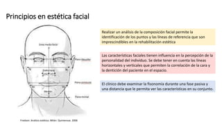 Principios en estética facial
Realizar un análisis de la composición facial permite la
identificación de los puntos y las líneas de referencia que son
imprescindibles en la rehabilitación estética
Las características faciales tienen influencia en la percepción de la
personalidad del individuo. Se debe tener en cuenta las líneas
horizontales y verticales que permiten la correlación de la cara y
la dentición del paciente en el espacio.
El clínico debe examinar la fisonomía durante una fase pasiva y
una distancia que le permita ver las características en su conjunto.
Frediani. Análisis estético. Milán. Quintensse. 2006
 