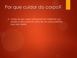 Por que cuidar do corpo?
 Cuide do seu corpo pensando em melhorar sua
saúde e não correndo atrás de um corpo perfeito
que nem existe
 