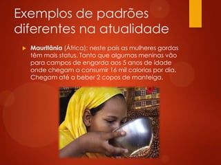 Exemplos de padrões
diferentes na atualidade
 Mauritânia (África): neste país as mulheres gordas
têm mais status. Tanto que algumas meninas vão
para campos de engorda aos 5 anos de idade
onde chegam a consumir 16 mil calorias por dia.
Chegam até a beber 2 copos de manteiga.
 