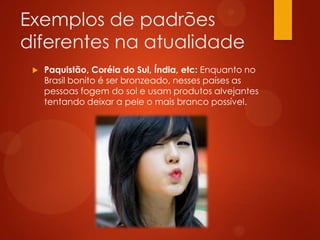 Exemplos de padrões
diferentes na atualidade
 Paquistão, Coréia do Sul, Índia, etc: Enquanto no
Brasil bonito é ser bronzeado, nesses países as
pessoas fogem do sol e usam produtos alvejantes
tentando deixar a pele o mais branco possível.
 