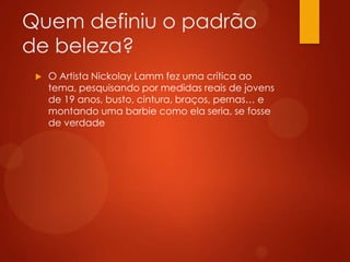 Quem definiu o padrão
de beleza?
 O Artista Nickolay Lamm fez uma crítica ao
tema, pesquisando por medidas reais de jovens
de 19 anos, busto, cintura, braços, pernas… e
montando uma barbie como ela seria, se fosse
de verdade
 
