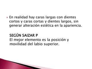  En realidad hay caras largas con dientes 
cortos y caras cortas y dientes largos, sin 
generar alteración estética en la apariencia. 
SEGÚN SAIZAR P 
El mejor elemento es la posición y 
movilidad del labio superior. 
 