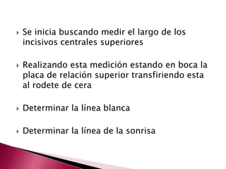  Se inicia buscando medir el largo de los 
incisivos centrales superiores 
 Realizando esta medición estando en boca la 
placa de relación superior transfiriendo esta 
al rodete de cera 
 Determinar la línea blanca 
 Determinar la línea de la sonrisa 
 