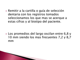  Remitir a la cartilla o guía de selección 
dentaria con los registros tomados 
seleccionamos los que mas se acerque a 
estas cifras y al biotipo del paciente. 
 Los promedios del largo oscilan entre 6,8 y 
10 mm siendo los mas frecuentes 7,2 y 8,7 
mm 
 