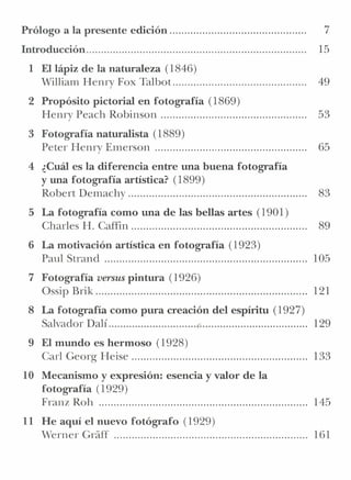 Prólogo a la presente edición..............................................               7
Introducción..........................................................................   15
  1 El lápiz de la naturaleza (1846)
    William Henry Fox Talbot.............................................                49
  2 Propósito pictorial en fotografía (1869)
    Henry Peach Robinson                                                                 53
  3 Fotografía naturalista (1889)
    Peter Henry Emerson ..                                                               65
  4 ¿Cuál es la diferencia entre una buena fotografía
    y una fotografía artística? (1899)
    Robert Demachy                                                                       83
  5 La fotografía como una de las bellas artes (1901)
    Charles H. Caffin                                                                    89
  6 La motivación artística en fotografía (1923)
    Paul Strand ..                                                                       105
  7 Fotografía versus pintura (1926)
    Ossip Brik                                                                           121
  8 La fotografía como pura creación del espíritu (1927)
    Salvador Dalí                 ,                      129
  9 El mundo es hermoso (1928)
    Carl Georg Heise                                                                     133
10 Mecanismo y expresión: esencia y valor de la
   fotografía (1929)
   Franz Roh                                                                             145
11 He aquí el nuevo fotógrafo (1929)
   Werner Cráff                                                                          161
 