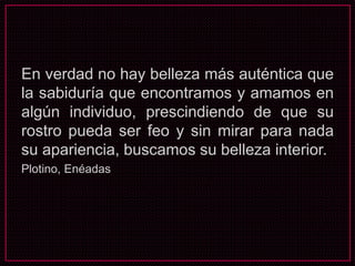 En verdad no hay belleza más auténtica que
la sabiduría que encontramos y amamos en
algún individuo, prescindiendo de que su
rostro pueda ser feo y sin mirar para nada
su apariencia, buscamos su belleza interior.
Plotino, Enéadas
 
