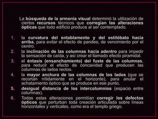 La búsqueda de la armonía visual determinó la utilización de
ciertos recursos técnicos que corregían las alteraciones
ópticas que todo edificio produce al ser contemplado.
1. la curvatura del entablamento y del estilóbato hacia
arriba, para evitar el efecto de pandeo, de vencimiento por el
centro.
2. la inclinación de las columnas hacia adentro para impedir
la sensación de caída, y así crear el llamado efecto piramidal.
3. el éntasis (ensanchamiento) del fuste de las columnas,
para reducir el efecto de concavidad que producen las
columnas de lados rectos.
4. la mayor anchura de las columnas de los lados (que se
recortan nítidamente en el horizonte), para anular el
achatamiento óptico que se produce en ese punto.
5. desigual distancia de los intercolumnios (espacio entre
columnas).
6. Todas estas alteraciones permitían corregir los defectos
ópticos que perturban toda creación articulada sobre líneas
horizontales y verticales, como era el templo griego.
 