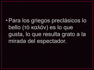 •Para los griegos preclásicos lo
bello (τò καλόν) es lo que
gusta, lo que resulta grato a la
mirada del espectador.
 