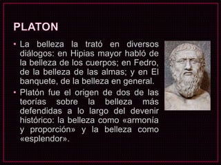 • La belleza la trató en diversos
diálogos: en Hipias mayor habló de
la belleza de los cuerpos; en Fedro,
de la belleza de las almas; y en El
banquete, de la belleza en general.
• Platón fue el origen de dos de las
teorías sobre la belleza más
defendidas a lo largo del devenir
histórico: la belleza como «armonía
y proporción» y la belleza como
«esplendor».
 