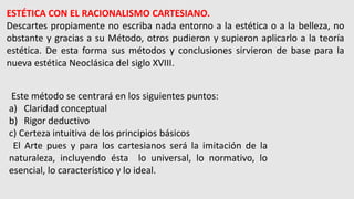 ESTÉTICA CON EL RACIONALISMO CARTESIANO.
Descartes propiamente no escriba nada entorno a la estética o a la belleza, no
obstante y gracias a su Método, otros pudieron y supieron aplicarlo a la teoría
estética. De esta forma sus métodos y conclusiones sirvieron de base para la
nueva estética Neoclásica del siglo XVIII.
Este método se centrará en los siguientes puntos:
a) Claridad conceptual
b) Rigor deductivo
c) Certeza intuitiva de los principios básicos
El Arte pues y para los cartesianos será la imitación de la
naturaleza, incluyendo ésta lo universal, lo normativo, lo
esencial, lo característico y lo ideal.
 