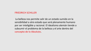 FRIEDRICH SCHILLER
La belleza nos permite salir de un estado sumido en la
sensibilidad a otro estado que será plenamente humano
por ser inteligible y racional. El idealismo alemán tiende a
subsumir el problema de la belleza y el arte dentro del
concepto de lo Absoluto.
 