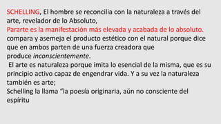 SCHELLING, El hombre se reconcilia con la naturaleza a través del
arte, revelador de lo Absoluto,
Pararte es la manifestación más elevada y acabada de lo absoluto.
compara y asemeja el producto estético con el natural porque dice
que en ambos parten de una fuerza creadora que
produce inconscientemente.
El arte es naturaleza porque imita lo esencial de la misma, que es su
principio activo capaz de engendrar vida. Y a su vez la naturaleza
también es arte;
Schelling la llama “la poesía originaria, aún no consciente del
espíritu
 