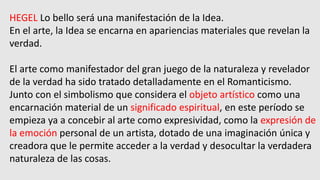 HEGEL Lo bello será una manifestación de la Idea.
En el arte, la Idea se encarna en apariencias materiales que revelan la
verdad.
El arte como manifestador del gran juego de la naturaleza y revelador
de la verdad ha sido tratado detalladamente en el Romanticismo.
Junto con el simbolismo que considera el objeto artístico como una
encarnación material de un significado espiritual, en este período se
empieza ya a concebir al arte como expresividad, como la expresión de
la emoción personal de un artista, dotado de una imaginación única y
creadora que le permite acceder a la verdad y desocultar la verdadera
naturaleza de las cosas.
 