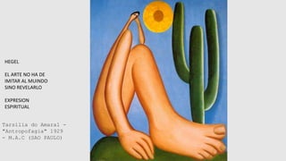 HEGEL
EL ARTE NO HA DE
IMITAR AL MUINDO
SINO REVELARLO
EXPRESION
ESPIRITUAL
Tarsilia do Amaral -
"Antropofagia" 1929
- M.A.C (SAO PAULO)
 