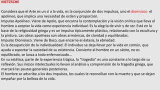 NIETZSCHE
Considera que el Arte es un sí a la vida, es la conjunción de dos impulsos, uno el dionisiaco el
apolíneo, que implica una necesidad de orden y proporción.
Impulso Apolíneo. Viene de Apolo, que encarna la contemplación y la visión onírica que lleva al
hombre a aceptar la vida como experiencia individual. Es la alegría de vivir y de ser. Está en la
base de la religiosidad griega y es un impulso típicamente plástico, relacionado con la escultura y
la pintura. Las obras apolíneas son obras armónicas, de claridad y equilibradas.
Impulso Dionisiaco. Viene de Baco, que encarna el éxtasis, la ebriedad.
Es la desaparición de la individualidad. El individuo se deja llevar por la vida en común, que
ayuda a soportar la vaciedad de su existencia. Convierte al hombre en un sátiro, no es
equilibrado, se lanza a todo enfervorizado…
En su estética, parte de la experiencia trágica, la “tragedia” es una constante a lo largo de su
reflexión. Sus inicios intelectuales lo llevan al análisis y comprensión de la tragedia griega, que
marcará las pautas generales posteriores.
El hombre se adscribe a los dos impulsos, los cuales le reconcilian con la muerte y que se dejan
empañar por la belleza de la vida.
 