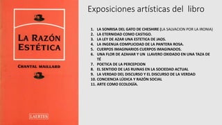 Exposiciones artísticas del libro
1. LA SONRISA DEL GATO DE CHESHIRE (LA SALVACION POR LA IRONIA)
2. LA ETERNIDAD COMO CASTIGO.
3. LA LEY DE AZAR UNA ESTETICA DE JAOS.
4. LA INGENUA COMPLICIDAD DE LA PANTERA ROSA.
5. CUERPOS IMAGINARIOS CUERPOS IMAGINADOS.
6. UNA FLOR DE AZAHAR Y UN LLAVERO OXIDADO EN UNA TAZA DE
TÉ
7. POETICA DE LA PERCEPCION
8. EL SENTIDO DE LAS RUINAS EN LA SOCIEDAD ACTUAL
9. LA VERDAD DEL DISCURSO Y EL DISCURSO DE LA VERDAD
10. CONCIENCIA LÚDICA Y RAZÓN SOCIAL
11. ARTE COMO ECOLOGÍA.
 