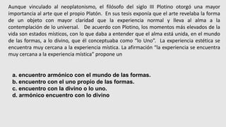 Aunque vinculado al neoplatonismo, el filósofo del siglo III Plotino otorgó una mayor
importancia al arte que el propio Platón. En sus tesis exponía que el arte revelaba la forma
de un objeto con mayor claridad que la experiencia normal y lleva al alma a la
contemplación de lo universal. De acuerdo con Plotino, los momentos más elevados de la
vida son estados místicos, con lo que daba a entender que el alma está unida, en el mundo
de las formas, a lo divino, que él conceptuaba como “lo Uno”. La experiencia estética se
encuentra muy cercana a la experiencia mística. La afirmación “la experiencia se encuentra
muy cercana a la experiencia mística” propone un
a. encuentro armónico con el mundo de las formas.
b. encuentro con el uno propio de las formas.
c. encuentro con la divino o lo uno.
d. armónico encuentro con lo divino
 