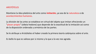 ARISTÓTELES
Mantiene la idea platónica del arte como imitación, ya sea de la naturaleza o de
acontecimientos humanos.
La división de las artes se establece en virtud del objeto que imitan ofreciendo un
"placer propio" (oikeia hedone) que depende de la exactitud de la imitación así como
de la disposición ordenada y armónica de las partes.
Se le atribuye a Aristóteles el haber creado la primera teoría catárquica sobre el arte.
Es bello lo que es valioso por si mismo y lo que a la vez nos agrada.
 
