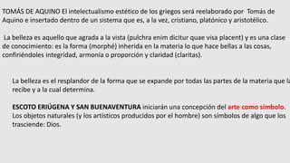 TOMÁS DE AQUINO El intelectualismo estético de los griegos será reelaborado por Tomás de
Aquino e insertado dentro de un sistema que es, a la vez, cristiano, platónico y aristotélico.
La belleza es aquello que agrada a la vista (pulchra enim dicitur quae visa placent) y es una clase
de conocimiento: es la forma (morphé) inherida en la materia lo que hace bellas a las cosas,
confiriéndoles integridad, armonía o proporción y claridad (claritas).
La belleza es el resplandor de la forma que se expande por todas las partes de la materia que la
recibe y a la cual determina.
ESCOTO ERIÚGENA Y SAN BUENAVENTURA iniciarán una concepción del arte como símbolo.
Los objetos naturales (y los artísticos producidos por el hombre) son símbolos de algo que los
trasciende: Dios.
 