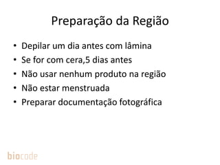 Preparação da Região
• Depilar um dia antes com lâmina
• Se for com cera,5 dias antes
• Não usar nenhum produto na região
• Não estar menstruada
• Preparar documentação fotográfica
 