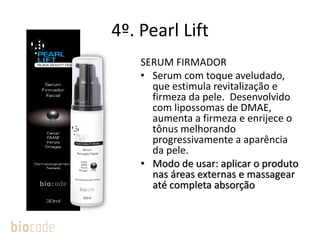 4º. Pearl Lift
SERUM FIRMADOR
• Serum com toque aveludado,
que estimula revitalização e
firmeza da pele. Desenvolvido
com lipossomas de DMAE,
aumenta a firmeza e enrijece o
tônus melhorando
progressivamente a aparência
da pele.
• Modo de usar: aplicar o produto
nas áreas externas e massagear
até completa absorção
 